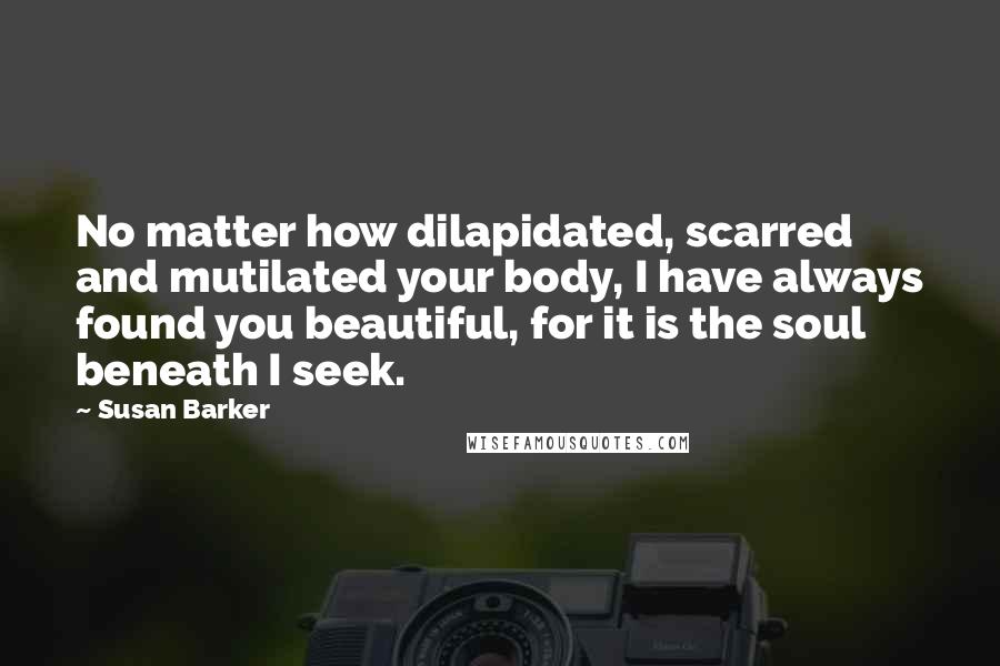 Susan Barker Quotes: No matter how dilapidated, scarred and mutilated your body, I have always found you beautiful, for it is the soul beneath I seek.