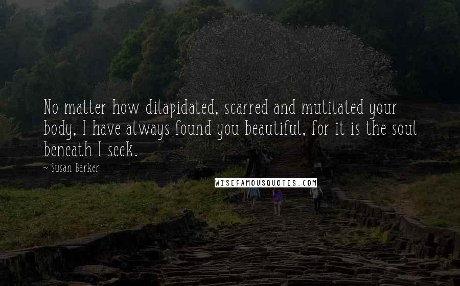 Susan Barker Quotes: No matter how dilapidated, scarred and mutilated your body, I have always found you beautiful, for it is the soul beneath I seek.