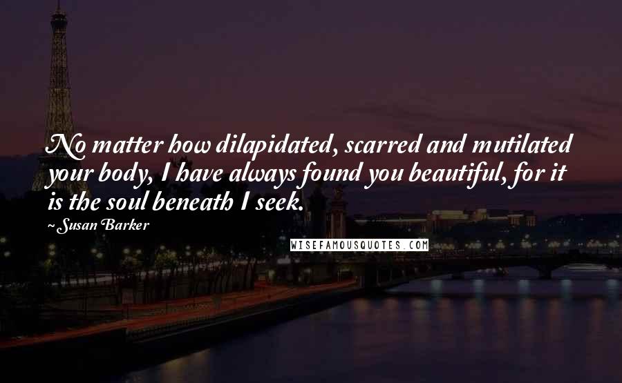 Susan Barker Quotes: No matter how dilapidated, scarred and mutilated your body, I have always found you beautiful, for it is the soul beneath I seek.