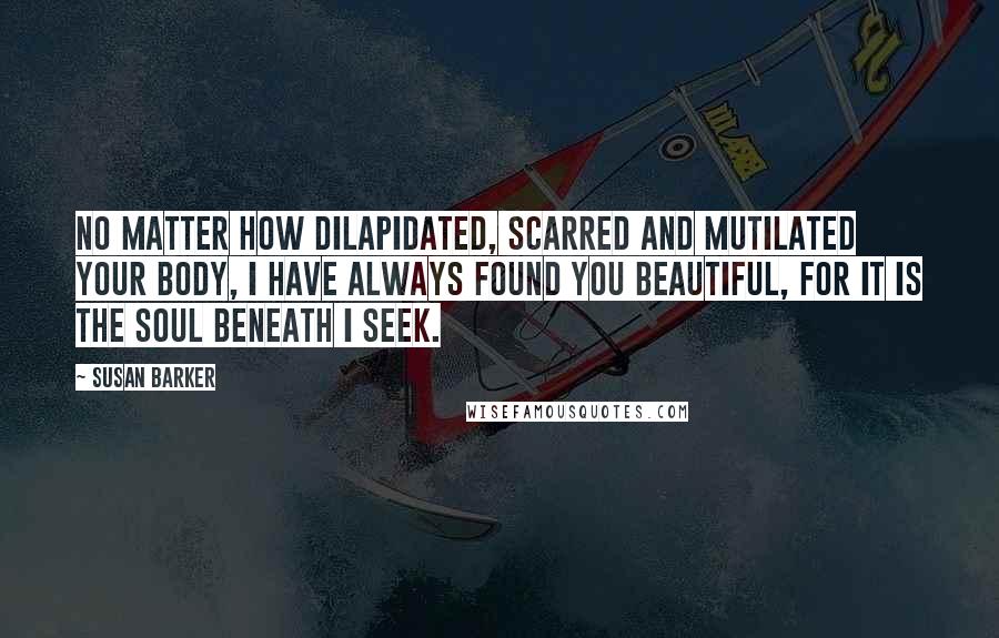 Susan Barker Quotes: No matter how dilapidated, scarred and mutilated your body, I have always found you beautiful, for it is the soul beneath I seek.