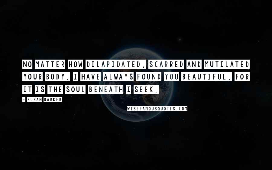 Susan Barker Quotes: No matter how dilapidated, scarred and mutilated your body, I have always found you beautiful, for it is the soul beneath I seek.