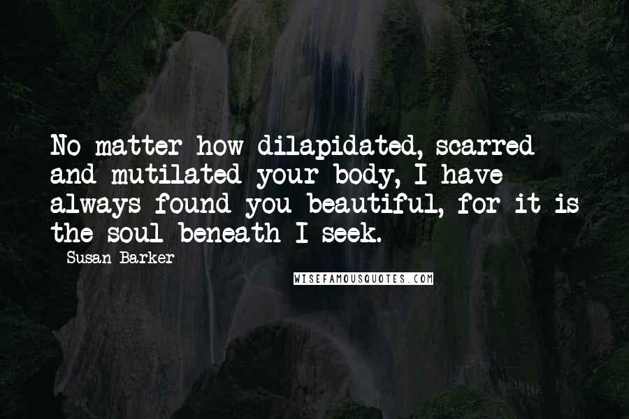 Susan Barker Quotes: No matter how dilapidated, scarred and mutilated your body, I have always found you beautiful, for it is the soul beneath I seek.