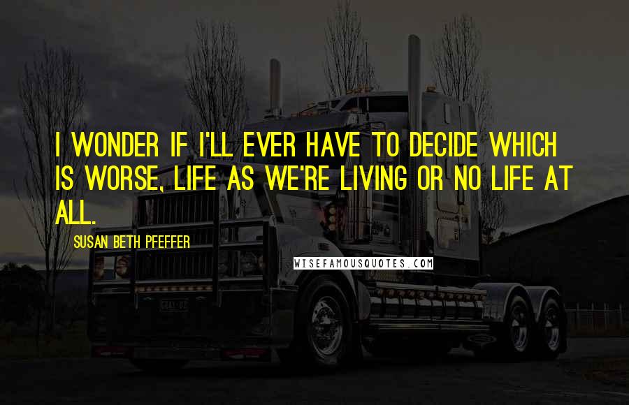 Susan Beth Pfeffer Quotes: I wonder if I'll ever have to decide which is worse, life as we're living or no life at all.