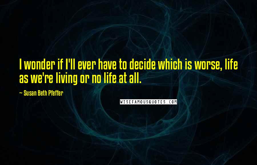 Susan Beth Pfeffer Quotes: I wonder if I'll ever have to decide which is worse, life as we're living or no life at all.