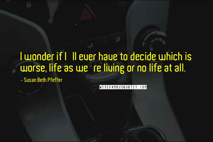 Susan Beth Pfeffer Quotes: I wonder if I'll ever have to decide which is worse, life as we're living or no life at all.