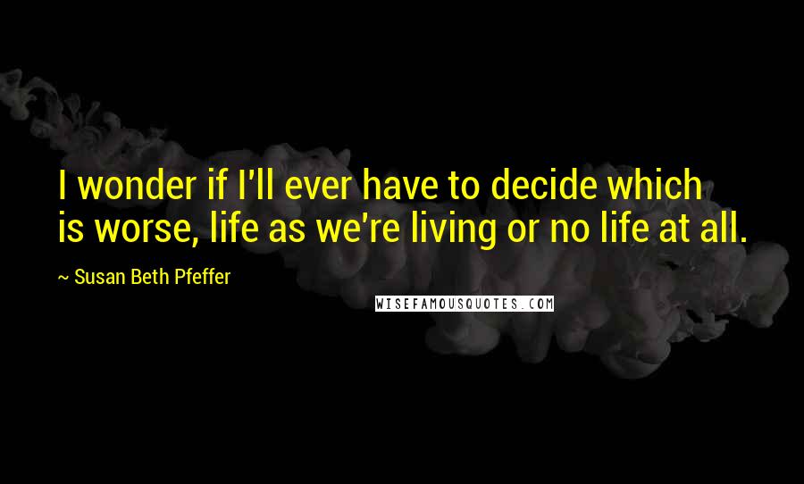 Susan Beth Pfeffer Quotes: I wonder if I'll ever have to decide which is worse, life as we're living or no life at all.