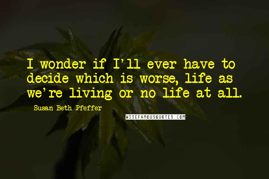 Susan Beth Pfeffer Quotes: I wonder if I'll ever have to decide which is worse, life as we're living or no life at all.