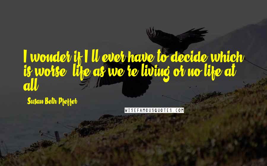 Susan Beth Pfeffer Quotes: I wonder if I'll ever have to decide which is worse, life as we're living or no life at all.