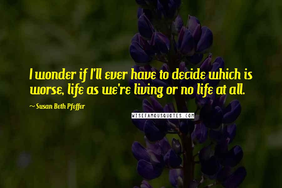 Susan Beth Pfeffer Quotes: I wonder if I'll ever have to decide which is worse, life as we're living or no life at all.