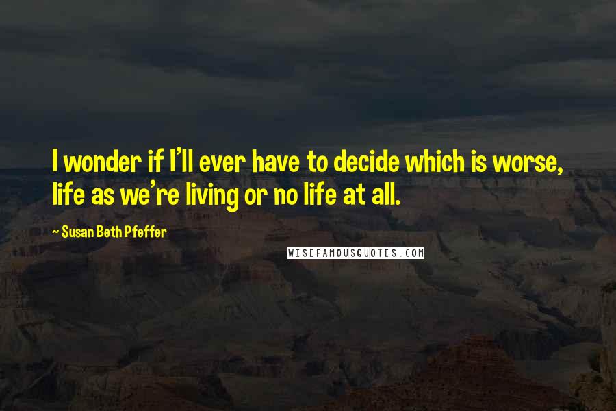 Susan Beth Pfeffer Quotes: I wonder if I'll ever have to decide which is worse, life as we're living or no life at all.