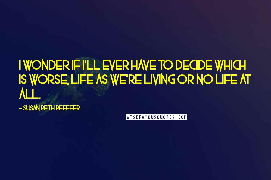 Susan Beth Pfeffer Quotes: I wonder if I'll ever have to decide which is worse, life as we're living or no life at all.