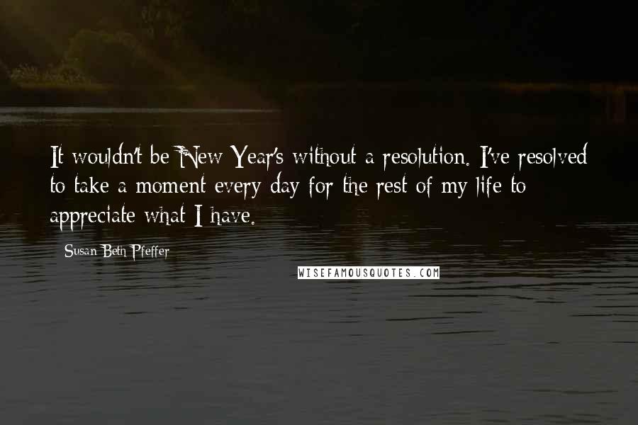 Susan Beth Pfeffer Quotes: It wouldn't be New Year's without a resolution. I've resolved to take a moment every day for the rest of my life to appreciate what I have.