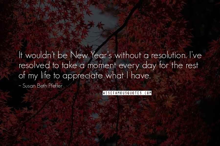 Susan Beth Pfeffer Quotes: It wouldn't be New Year's without a resolution. I've resolved to take a moment every day for the rest of my life to appreciate what I have.