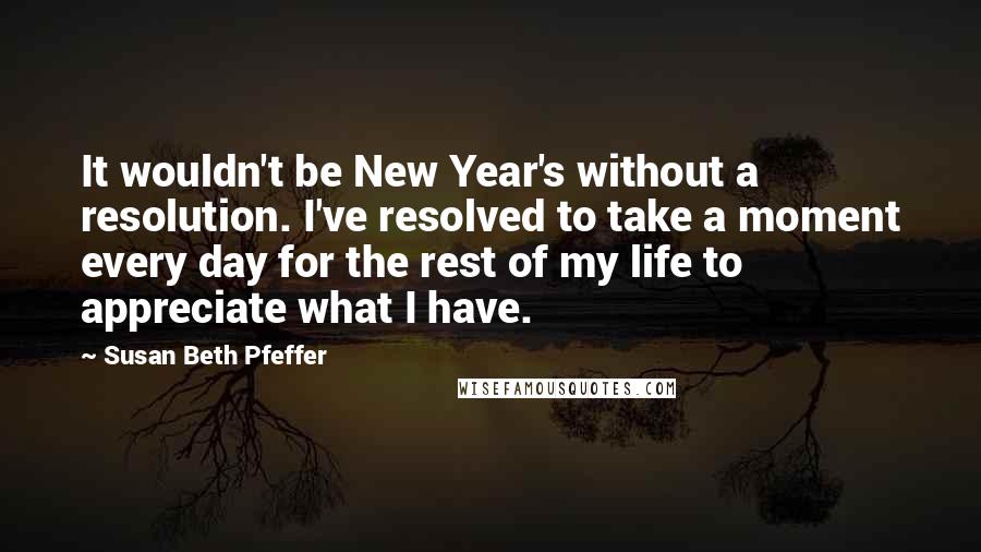 Susan Beth Pfeffer Quotes: It wouldn't be New Year's without a resolution. I've resolved to take a moment every day for the rest of my life to appreciate what I have.