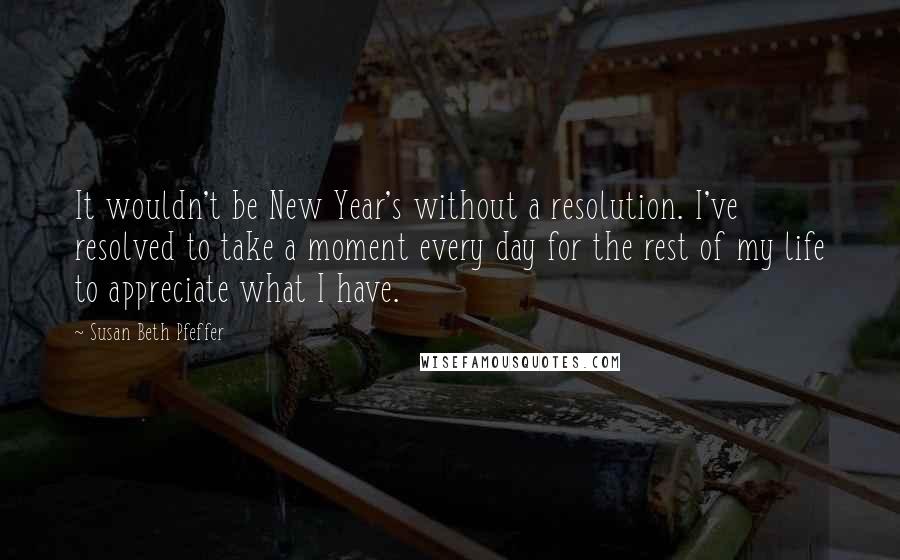 Susan Beth Pfeffer Quotes: It wouldn't be New Year's without a resolution. I've resolved to take a moment every day for the rest of my life to appreciate what I have.