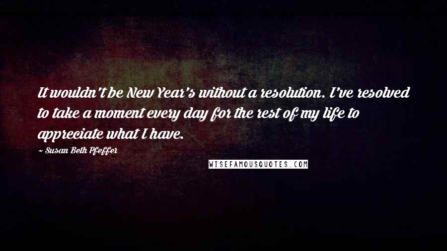 Susan Beth Pfeffer Quotes: It wouldn't be New Year's without a resolution. I've resolved to take a moment every day for the rest of my life to appreciate what I have.