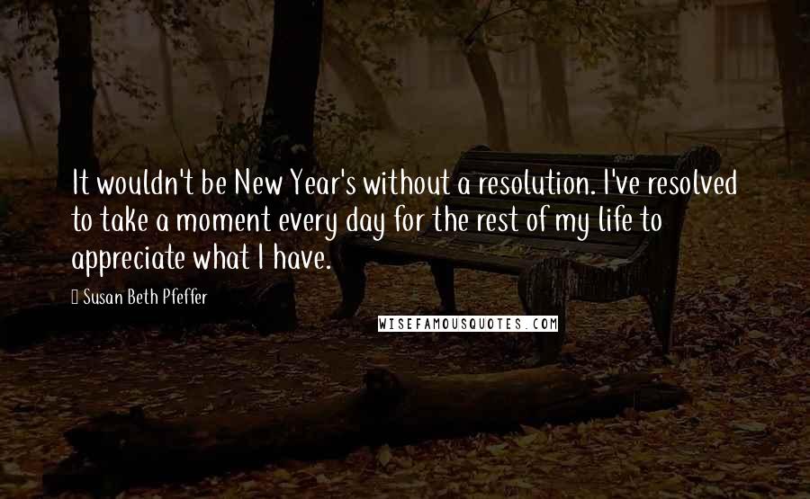 Susan Beth Pfeffer Quotes: It wouldn't be New Year's without a resolution. I've resolved to take a moment every day for the rest of my life to appreciate what I have.