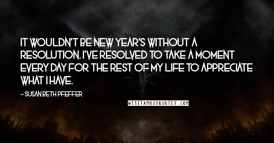 Susan Beth Pfeffer Quotes: It wouldn't be New Year's without a resolution. I've resolved to take a moment every day for the rest of my life to appreciate what I have.