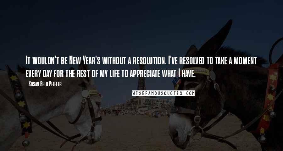 Susan Beth Pfeffer Quotes: It wouldn't be New Year's without a resolution. I've resolved to take a moment every day for the rest of my life to appreciate what I have.