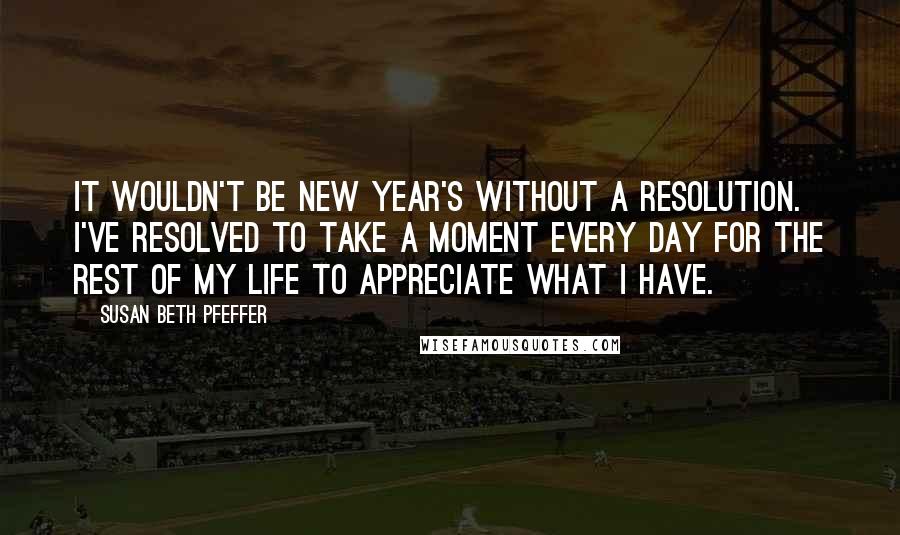 Susan Beth Pfeffer Quotes: It wouldn't be New Year's without a resolution. I've resolved to take a moment every day for the rest of my life to appreciate what I have.