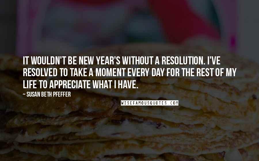 Susan Beth Pfeffer Quotes: It wouldn't be New Year's without a resolution. I've resolved to take a moment every day for the rest of my life to appreciate what I have.