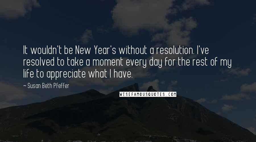 Susan Beth Pfeffer Quotes: It wouldn't be New Year's without a resolution. I've resolved to take a moment every day for the rest of my life to appreciate what I have.