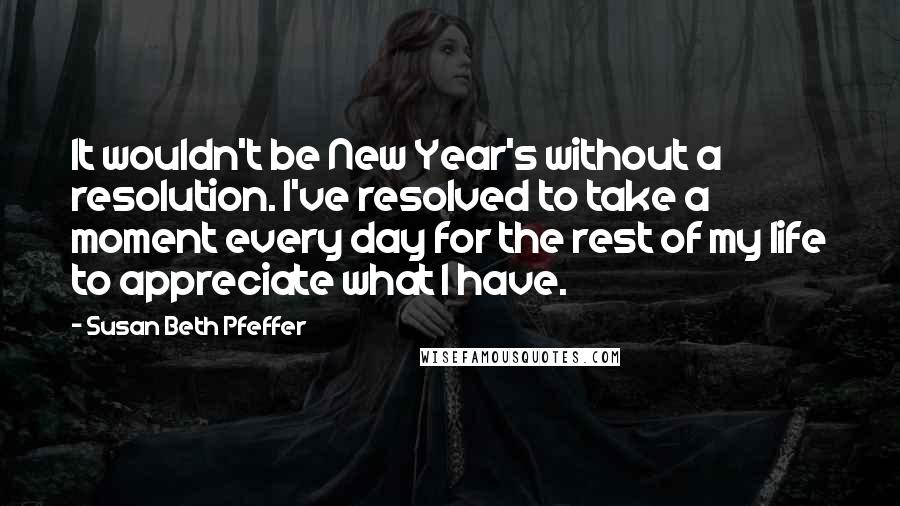 Susan Beth Pfeffer Quotes: It wouldn't be New Year's without a resolution. I've resolved to take a moment every day for the rest of my life to appreciate what I have.