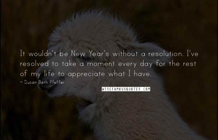 Susan Beth Pfeffer Quotes: It wouldn't be New Year's without a resolution. I've resolved to take a moment every day for the rest of my life to appreciate what I have.