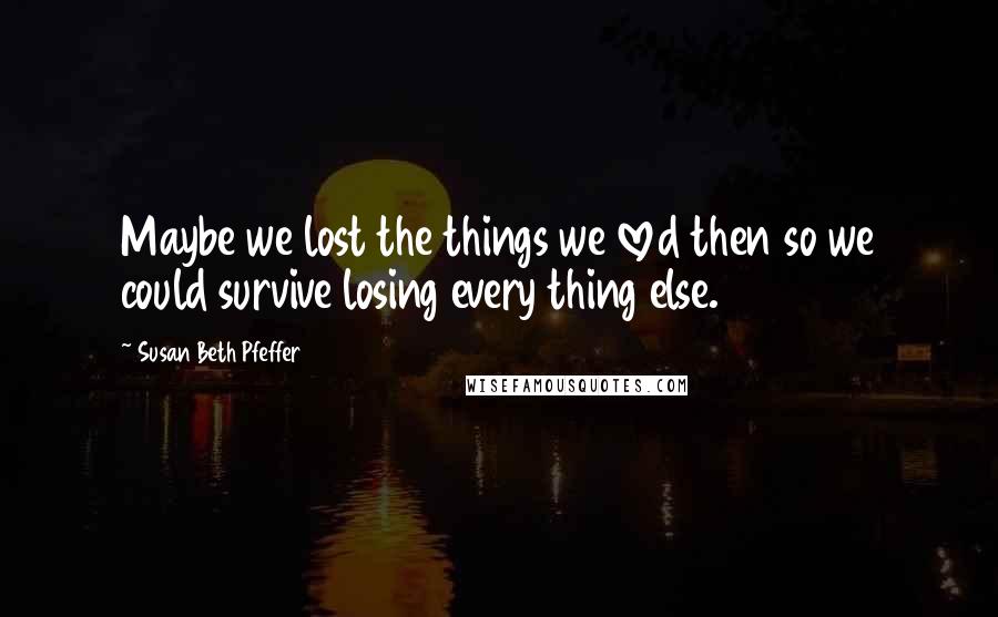 Susan Beth Pfeffer Quotes: Maybe we lost the things we loved then so we could survive losing every thing else.