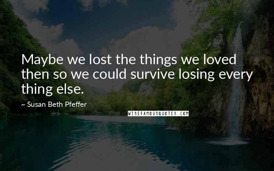 Susan Beth Pfeffer Quotes: Maybe we lost the things we loved then so we could survive losing every thing else.