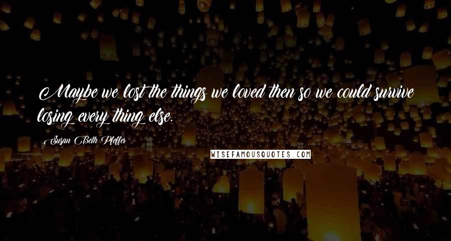 Susan Beth Pfeffer Quotes: Maybe we lost the things we loved then so we could survive losing every thing else.