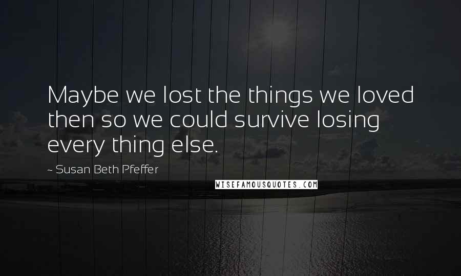 Susan Beth Pfeffer Quotes: Maybe we lost the things we loved then so we could survive losing every thing else.