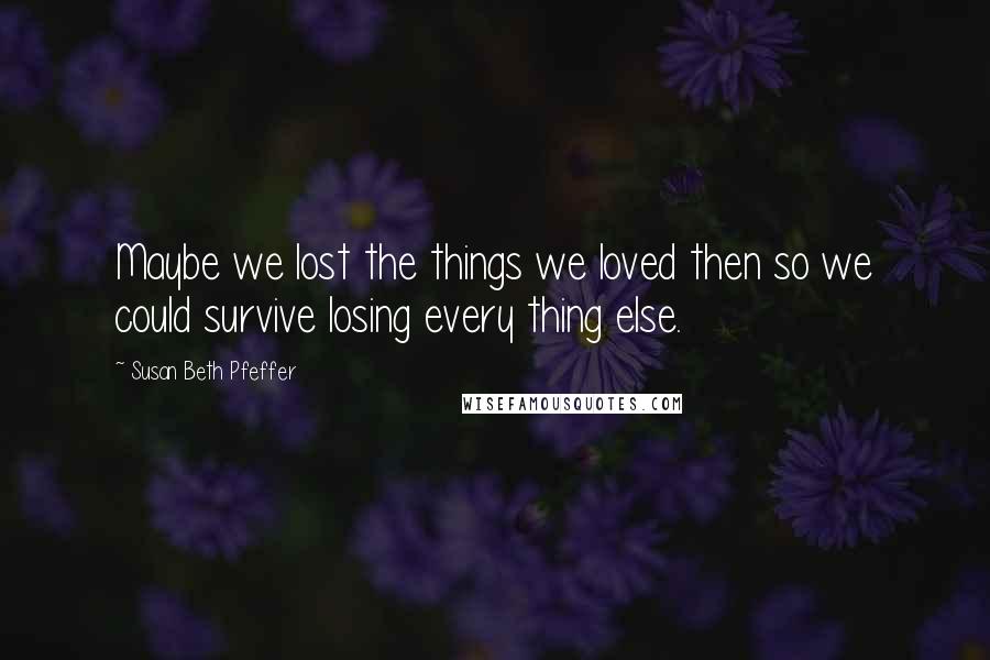 Susan Beth Pfeffer Quotes: Maybe we lost the things we loved then so we could survive losing every thing else.