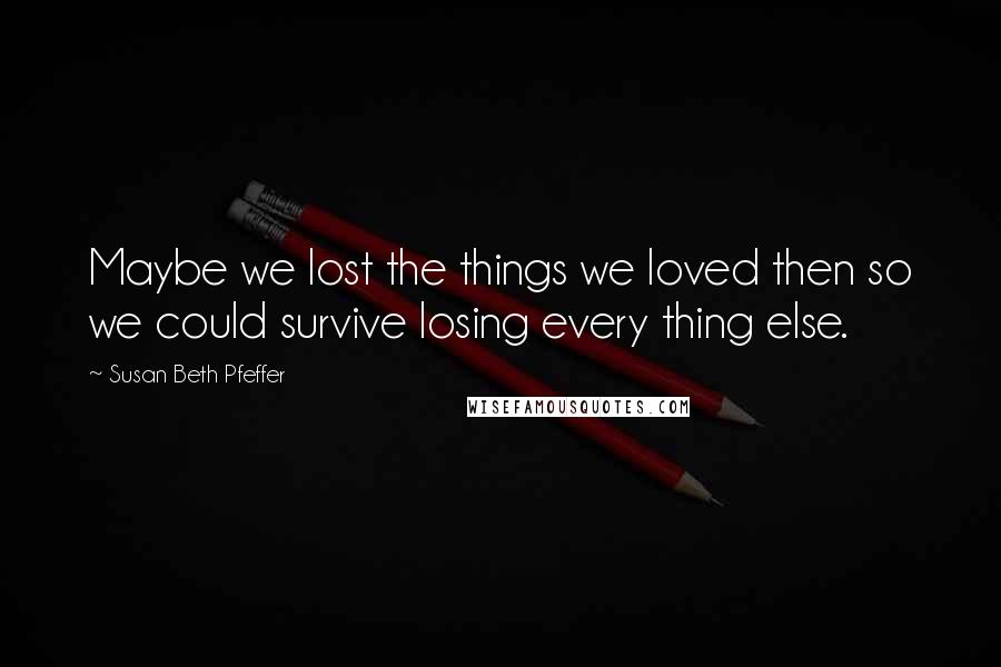 Susan Beth Pfeffer Quotes: Maybe we lost the things we loved then so we could survive losing every thing else.