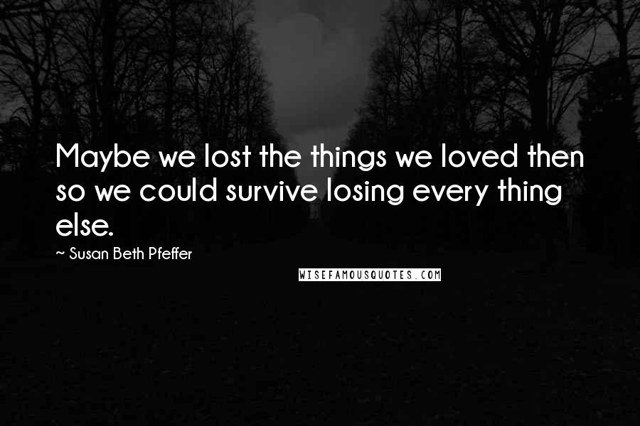 Susan Beth Pfeffer Quotes: Maybe we lost the things we loved then so we could survive losing every thing else.