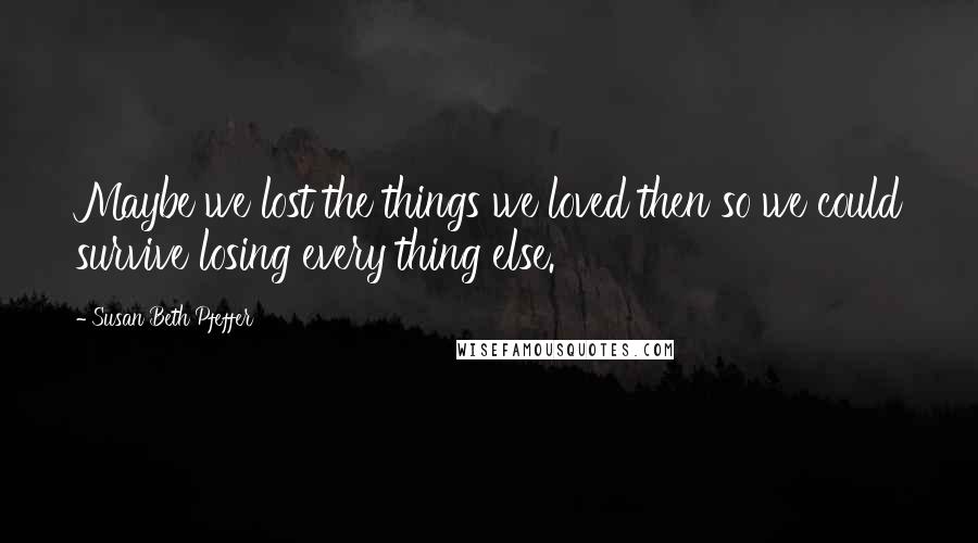 Susan Beth Pfeffer Quotes: Maybe we lost the things we loved then so we could survive losing every thing else.