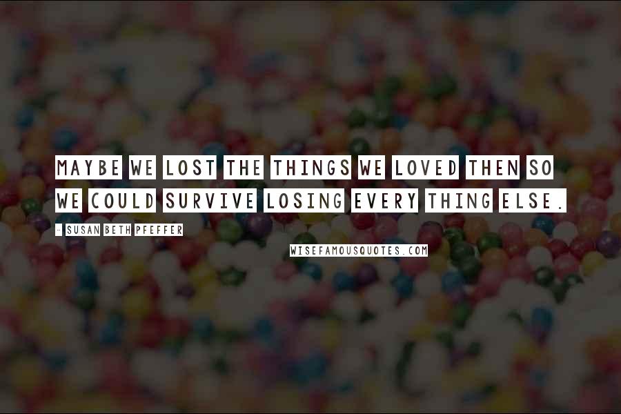 Susan Beth Pfeffer Quotes: Maybe we lost the things we loved then so we could survive losing every thing else.