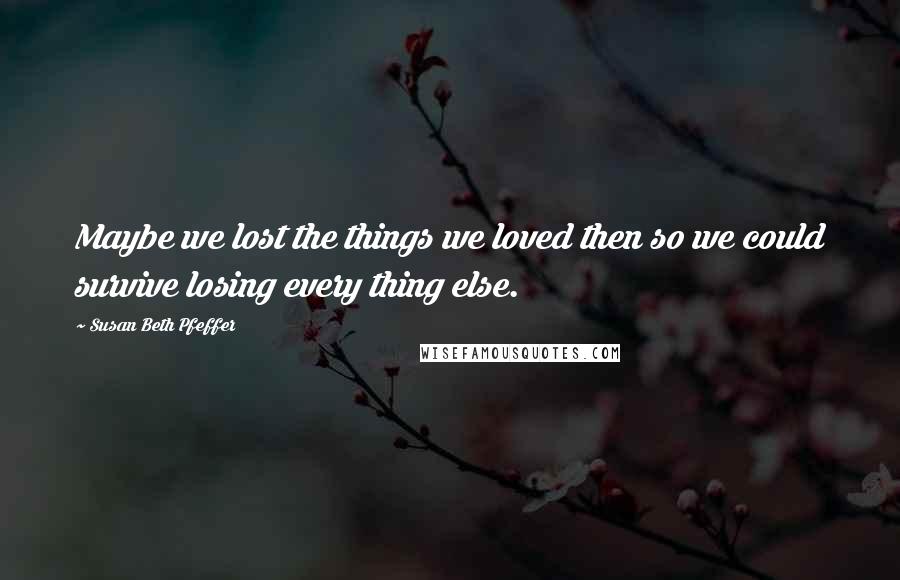 Susan Beth Pfeffer Quotes: Maybe we lost the things we loved then so we could survive losing every thing else.