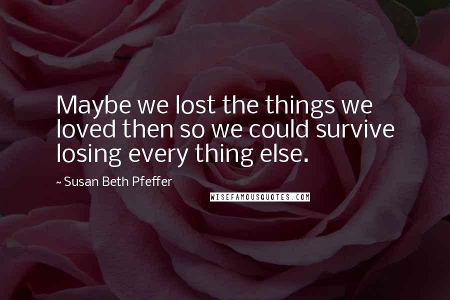 Susan Beth Pfeffer Quotes: Maybe we lost the things we loved then so we could survive losing every thing else.