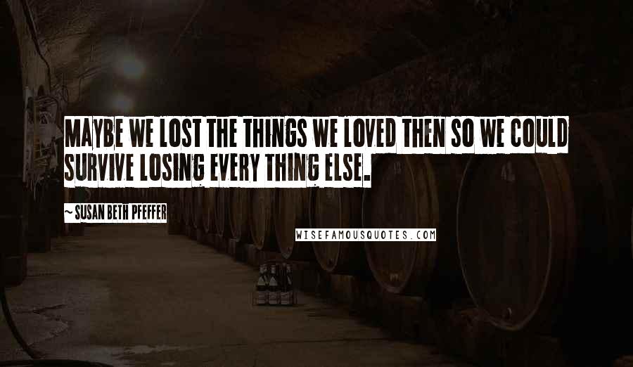 Susan Beth Pfeffer Quotes: Maybe we lost the things we loved then so we could survive losing every thing else.