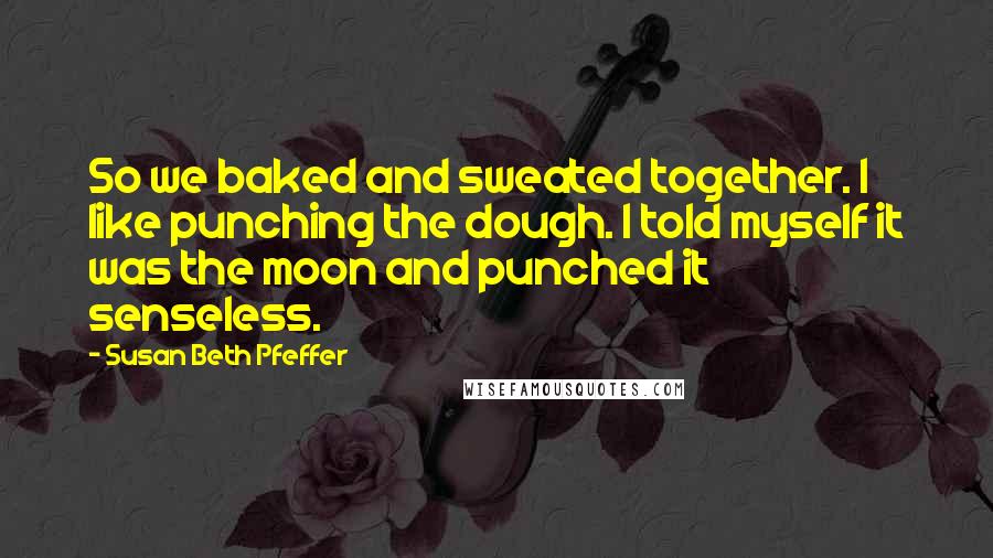 Susan Beth Pfeffer Quotes: So we baked and sweated together. I like punching the dough. I told myself it was the moon and punched it senseless.