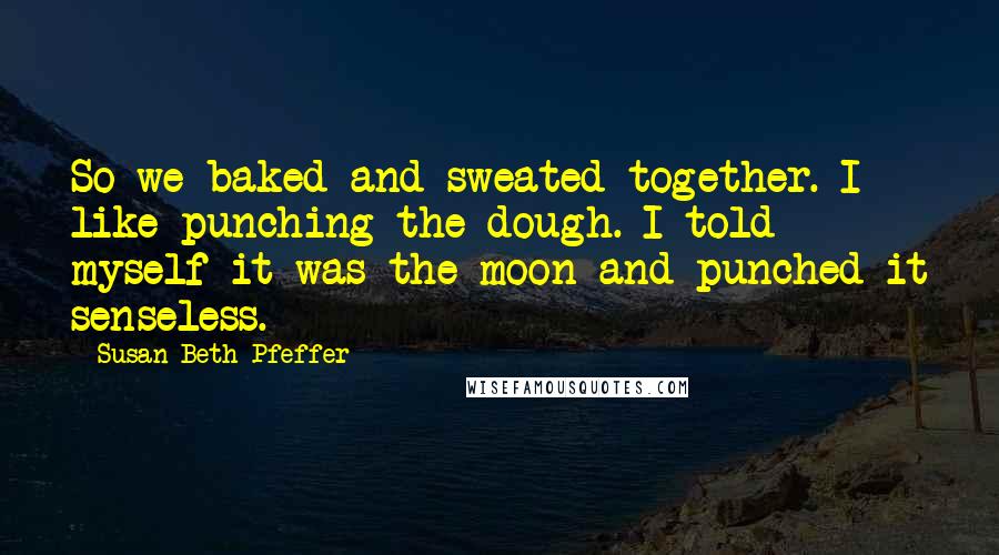 Susan Beth Pfeffer Quotes: So we baked and sweated together. I like punching the dough. I told myself it was the moon and punched it senseless.