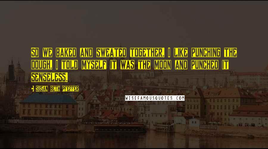 Susan Beth Pfeffer Quotes: So we baked and sweated together. I like punching the dough. I told myself it was the moon and punched it senseless.