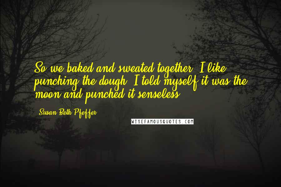 Susan Beth Pfeffer Quotes: So we baked and sweated together. I like punching the dough. I told myself it was the moon and punched it senseless.