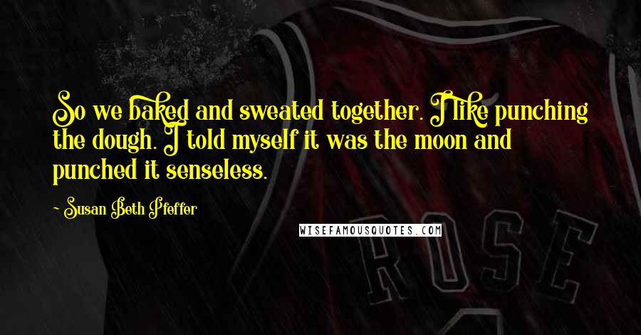 Susan Beth Pfeffer Quotes: So we baked and sweated together. I like punching the dough. I told myself it was the moon and punched it senseless.