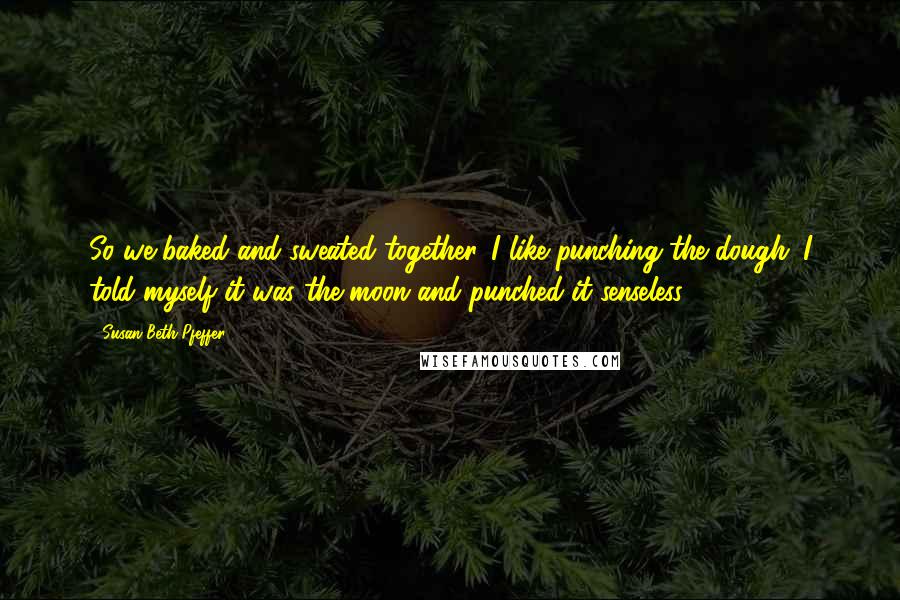 Susan Beth Pfeffer Quotes: So we baked and sweated together. I like punching the dough. I told myself it was the moon and punched it senseless.