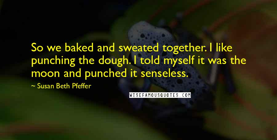Susan Beth Pfeffer Quotes: So we baked and sweated together. I like punching the dough. I told myself it was the moon and punched it senseless.