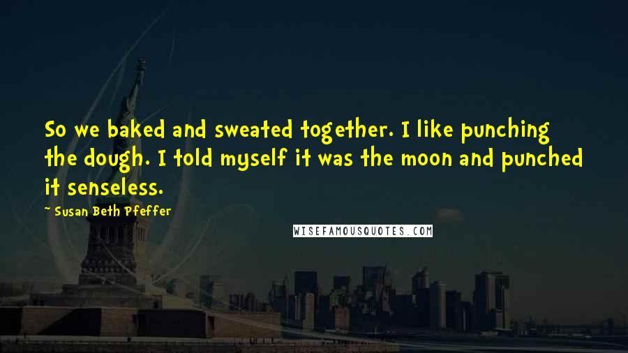 Susan Beth Pfeffer Quotes: So we baked and sweated together. I like punching the dough. I told myself it was the moon and punched it senseless.