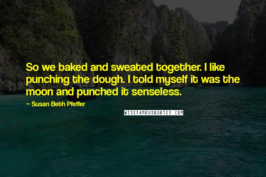 Susan Beth Pfeffer Quotes: So we baked and sweated together. I like punching the dough. I told myself it was the moon and punched it senseless.