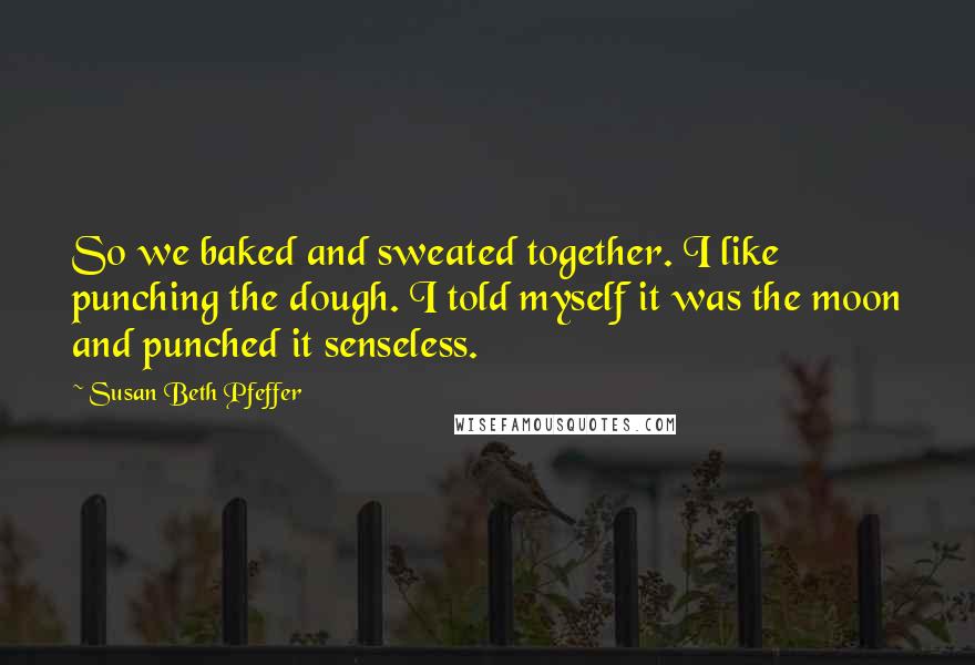 Susan Beth Pfeffer Quotes: So we baked and sweated together. I like punching the dough. I told myself it was the moon and punched it senseless.